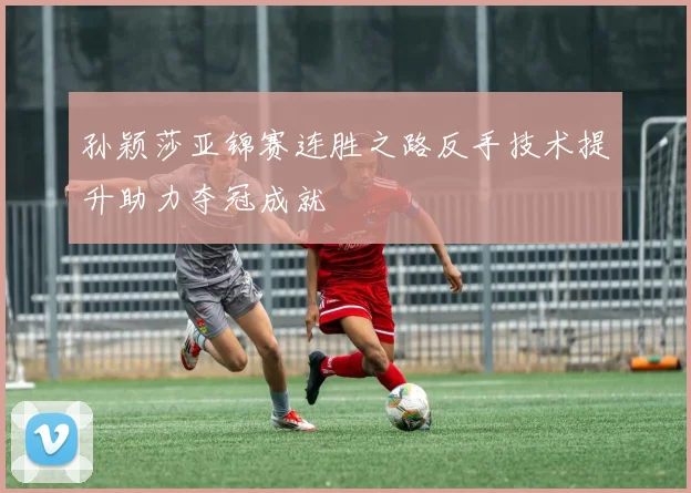 孙颖莎亚锦赛连胜之路反手技术提升助力夺冠成就