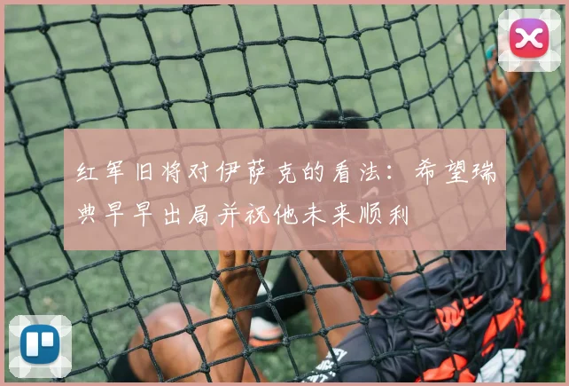 红军旧将对伊萨克的看法：希望瑞典早早出局并祝他未来顺利