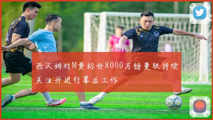 西汉姆对M费标价8000万镑曼联持续关注并进行幕后工作