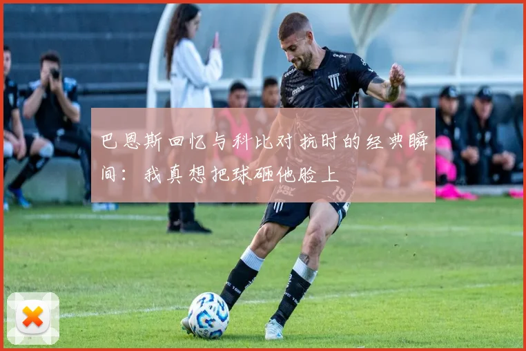 巴恩斯回忆与科比对抗时的经典瞬间：我真想把球砸他脸上