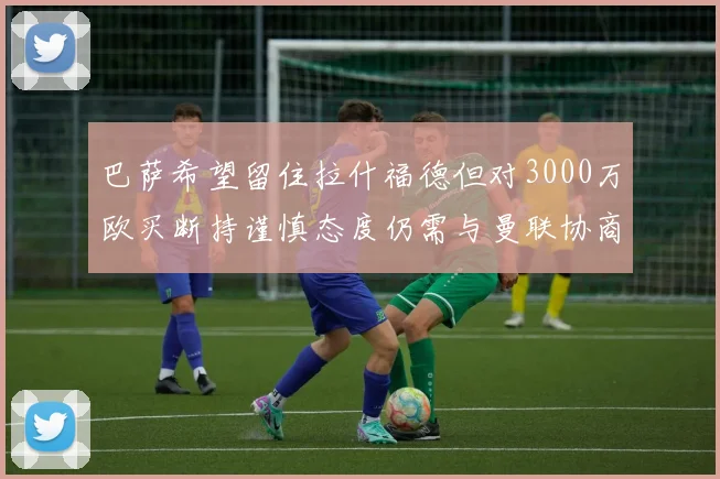 巴萨希望留住拉什福德但对3000万欧买断持谨慎态度仍需与曼联协商