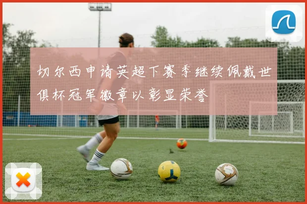 切尔西申请英超下赛季继续佩戴世俱杯冠军徽章以彰显荣誉
