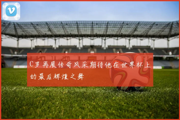 C罗再展传奇风采期待他在世界杯上的最后辉煌之舞