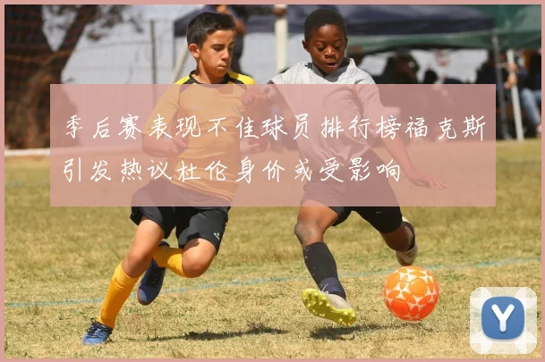 季后赛表现不佳球员排行榜福克斯引发热议杜伦身价或受影响
