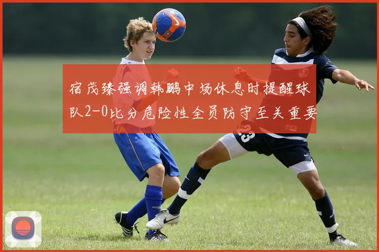 宿茂臻强调韩鹏中场休息时提醒球队2-0比分危险性全员防守至关重要