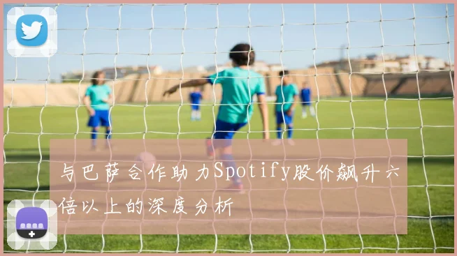 与巴萨合作助力Spotify股价飙升六倍以上的深度分析