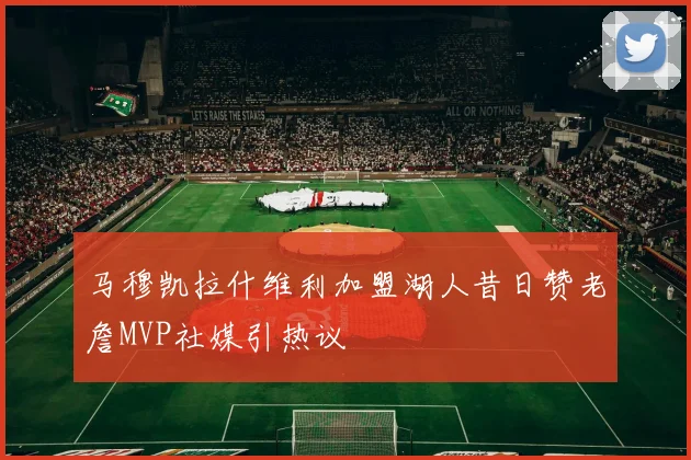 马穆凯拉什维利加盟湖人昔日赞老詹MVP社媒引热议