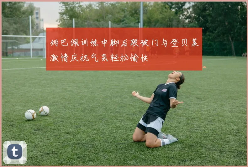 姆巴佩训练中脚后跟破门与登贝莱激情庆祝气氛轻松愉快