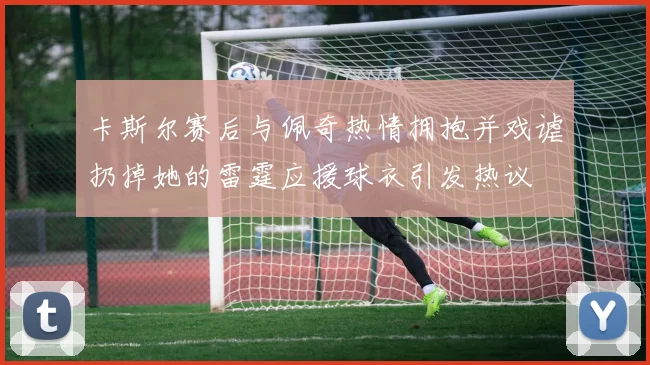 卡斯尔赛后与佩奇热情拥抱并戏谑扔掉她的雷霆应援球衣引发热议
