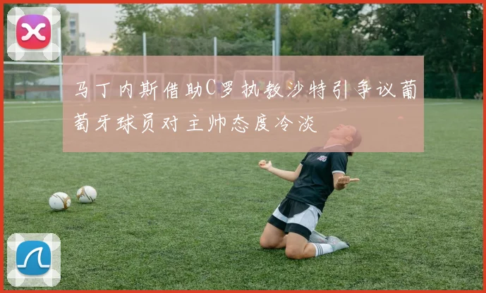 马丁内斯借助C罗执教沙特引争议葡萄牙球员对主帅态度冷淡