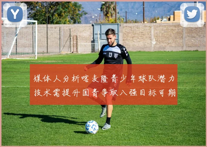 媒体人分析喀麦隆青少年球队潜力技术需提升国青争取八强目标可期