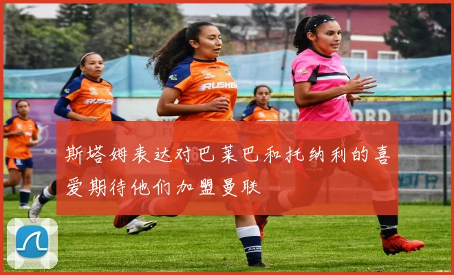 斯塔姆表达对巴莱巴和托纳利的喜爱期待他们加盟曼联