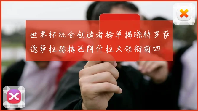 世界杯机会创造者榜单揭晓特罗萨德萨拉赫梅西阿什拉夫领衔前四