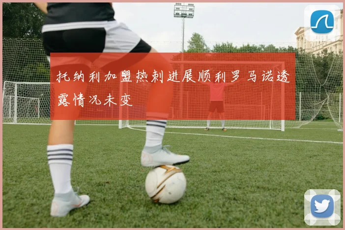 托纳利加盟热刺进展顺利罗马诺透露情况未变