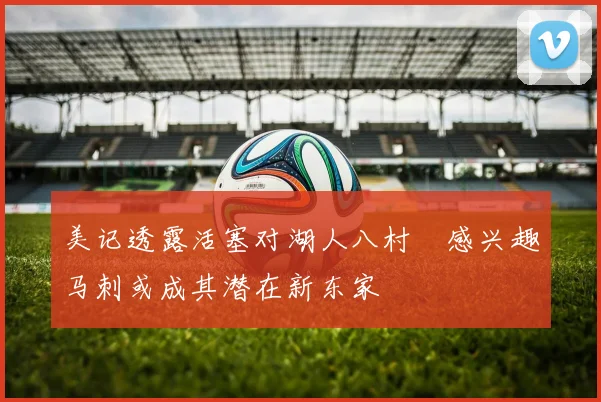 美记透露活塞对湖人八村塁感兴趣马刺或成其潜在新东家