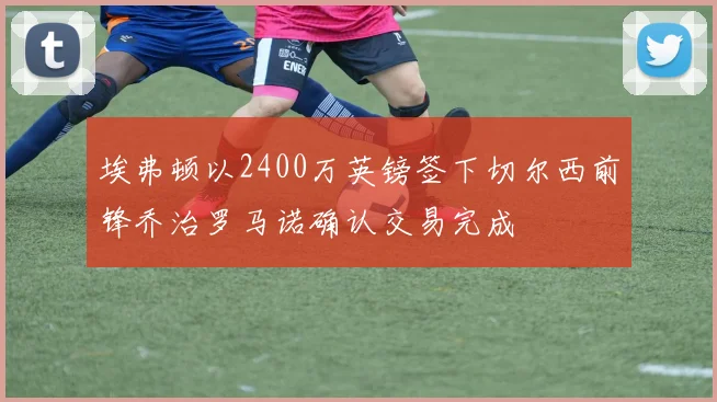 埃弗顿以2400万英镑签下切尔西前锋乔治罗马诺确认交易完成