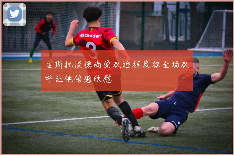 古斯托谈德尚受欢迎程度称全场欢呼让他倍感欣慰