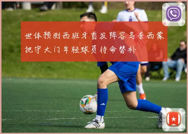 世体预测西班牙首发阵容乌奈西蒙把守大门年轻球员待命替补