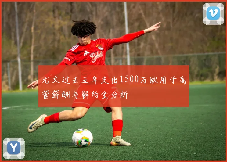 尤文过去五年支出1500万欧用于高管薪酬与解约金分析