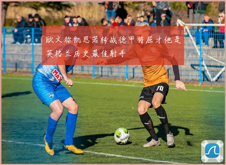 欧文称凯恩若转战德甲将屈才他是英格兰历史最佳射手