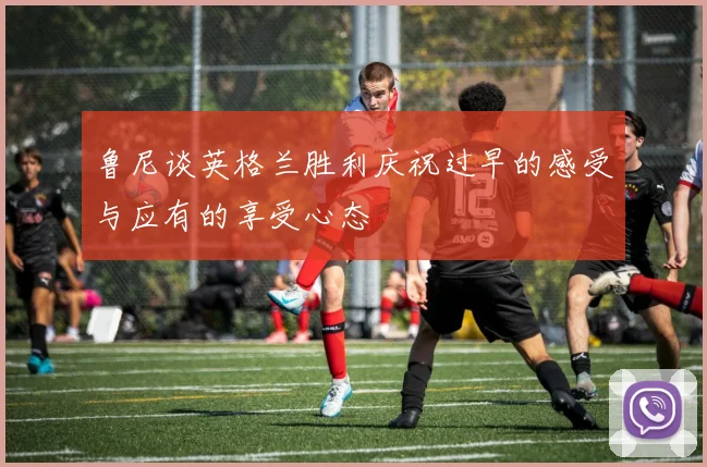鲁尼谈英格兰胜利庆祝过早的感受与应有的享受心态