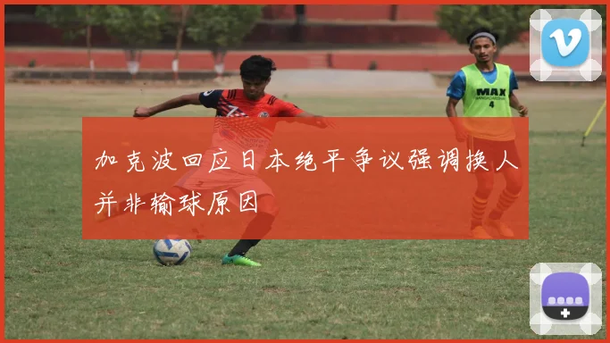加克波回应日本绝平争议强调换人并非输球原因